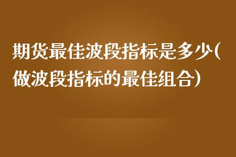 期货最佳波段指标是多少(做波段指标的最佳组合)_https://www.xmqjcw.com_期货投资_第1张