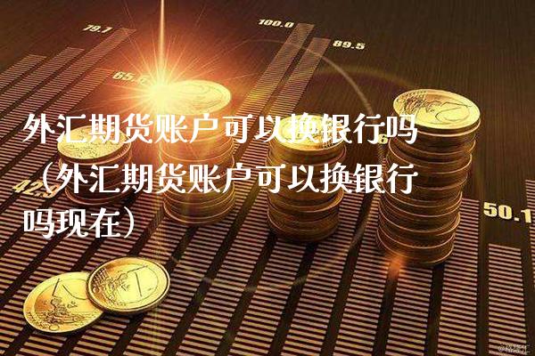 外汇期货账户可以换银行吗（外汇期货账户可以换银行吗现在）_https://www.xmqjcw.com_期货行情_第1张