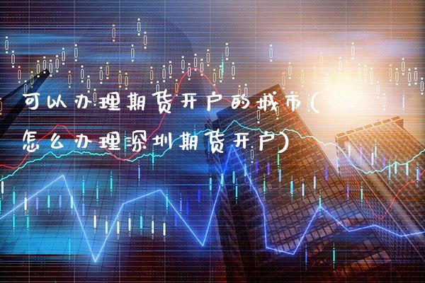 可以办理期货开户的城市(怎么办理深圳期货开户)_https://www.xmqjcw.com_期货行情_第1张