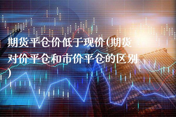 期货平仓价低于现价(期货对价平仓和市价平仓的区别)_https://www.xmqjcw.com_期货百科_第1张