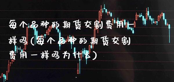 每个品种的期货交割费用一样吗(每个品种的期货交割费用一样吗为什么)_https://www.xmqjcw.com_期货行情_第1张