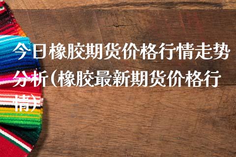 今日橡胶期货价格行情走势分析(橡胶最新期货价格行情)_https://www.xmqjcw.com_期货投资_第1张