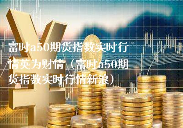 富时a50期货指数实时行情英为财情（富时a50期货指数实时行情新浪）_https://www.xmqjcw.com_期货直播室_第1张