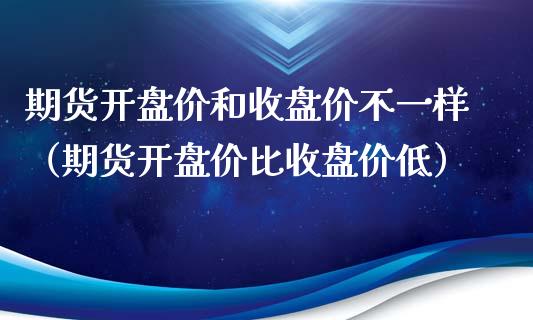 期货**价和收盘价不一样（期货**价比收盘价低）_https://www.xmqjcw.com_期货投资_第1张