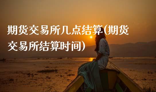 期货交易所几点结算(期货交易所结算时间)_https://www.xmqjcw.com_期货百科_第1张