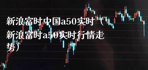 新浪富时中国a50实时（新浪富时a50实时行情走势）_https://www.xmqjcw.com_期货投资_第1张