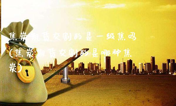 焦炭期货交割的是一级焦吗(焦炭期货交割的是哪种焦炭)_https://www.xmqjcw.com_基金理财_第1张