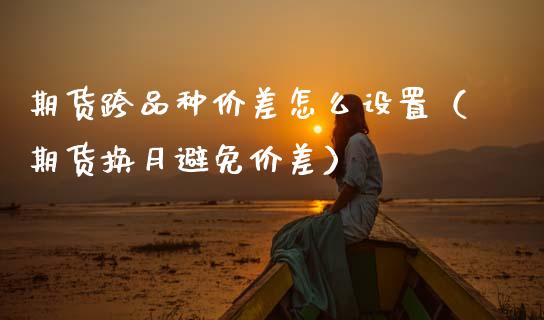 期货跨品种价差怎么设置（期货换月避免价差）_https://www.xmqjcw.com_期货直播室_第1张