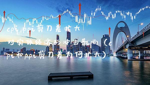 cpi ppi剪刀差扩大对实体经济的冲击影响（cpi和ppi剪刀差为何扩大）_https://www.xmqjcw.com_期货投资_第1张