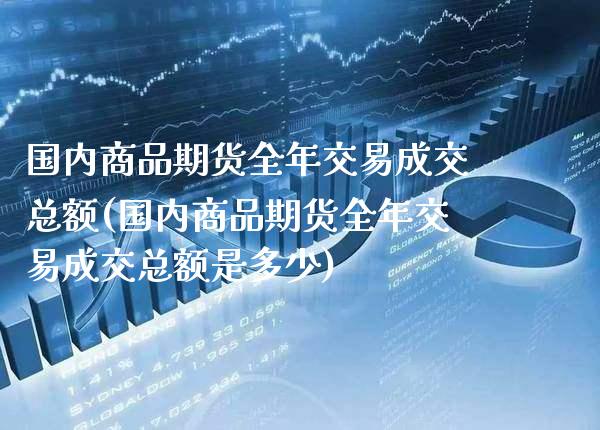 国内商品期货全年交易成交总额(国内商品期货全年交易成交总额是多少)_https://www.xmqjcw.com_期货直播室_第1张