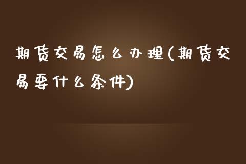 期货交易怎么办理(期货交易要什么条件)_https://www.xmqjcw.com_期货百科_第1张