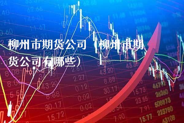 柳州市期货公司（柳州市期货公司有哪些）_https://www.xmqjcw.com_期货直播室_第1张