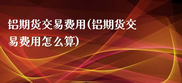 铝期货交易费用(铝期货交易费用怎么算)_https://www.xmqjcw.com_期货投资_第1张