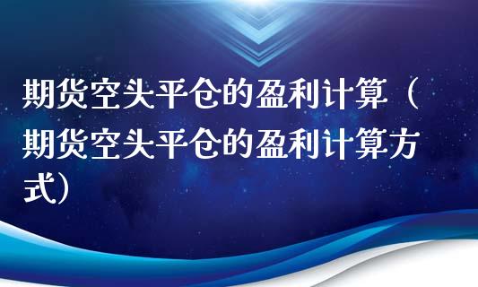 期货空头平仓的盈利计算（期货空头平仓的盈利计算方式）_https://www.xmqjcw.com_期货直播室_第1张