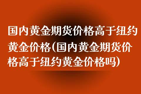 国内黄金期货价格高于纽约黄金价格(国内黄金期货价格高于纽约黄金价格吗)_https://www.xmqjcw.com_期货投资_第1张