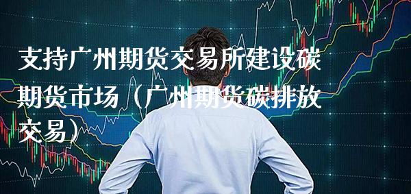 支持广州期货交易所建设碳期货市场（广州期货碳排放交易）_https://www.xmqjcw.com_期货行情_第1张