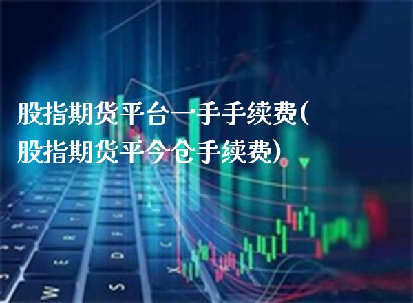 股指期货平台一手手续费(股指期货平今仓手续费)_https://www.xmqjcw.com_股票投资_第1张