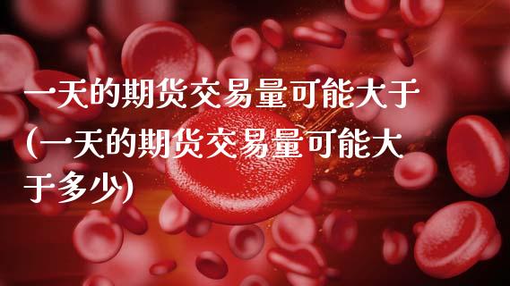 一天的期货交易量可能大于(一天的期货交易量可能大于多少)_https://www.xmqjcw.com_期货投资_第1张