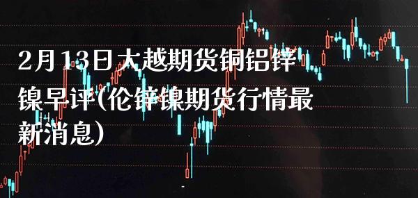 2月13日大越期货铜铝锌镍早评(伦锌镍期货行情最新消息)_https://www.xmqjcw.com_期货行情_第1张