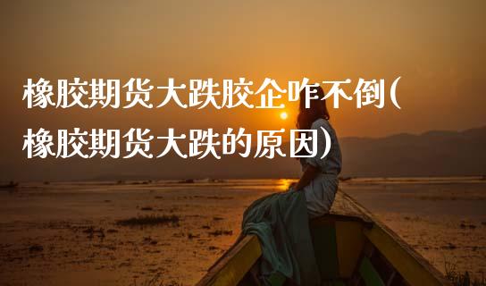 橡胶期货大跌胶企咋不倒(橡胶期货大跌的原因)_https://www.xmqjcw.com_期货百科_第1张