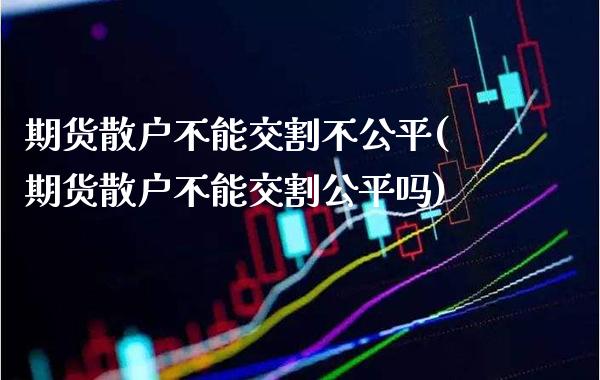 期货散户不能交割不公平(期货散户不能交割公平吗)_https://www.xmqjcw.com_期货直播室_第1张