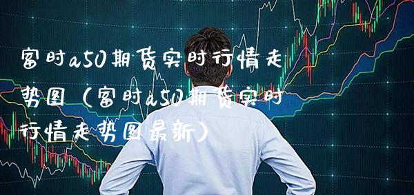 富时a50期货实时行情走势图（富时a50期货实时行情走势图最新）_https://www.xmqjcw.com_期货行情_第1张