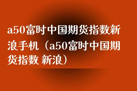 a50富时中国期货指数新浪手机（a50富时中国期货指数 新浪）_https://www.xmqjcw.com_期货投资_第1张