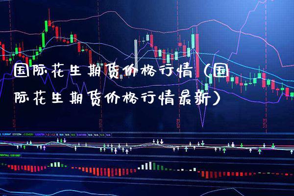 国际花生期货价格行情（国际花生期货价格行情最新）_https://www.xmqjcw.com_期货直播室_第1张