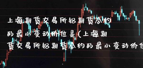 上海期货交易所铝期货合约的最小变动价位是(上海期货交易所铝期货合约的最小变动价位是什么意思)_https://www.xmqjcw.com_期货投资_第1张