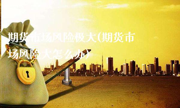 期货市场风险极大(期货市场风险大怎么办)_https://www.xmqjcw.com_股票投资_第1张