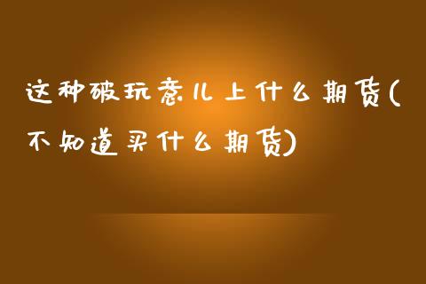 这种破玩意儿上什么期货(不知道买什么期货)_https://www.xmqjcw.com_期货百科_第1张