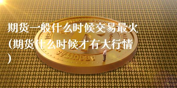 期货一般什么时候交易最火(期货什么时候才有大行情)_https://www.xmqjcw.com_期货百科_第1张