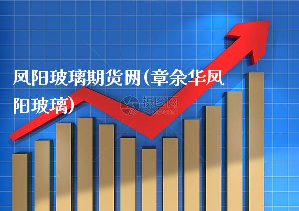 凤阳玻璃期货网(章余华凤阳玻璃)_https://www.xmqjcw.com_股票投资_第1张