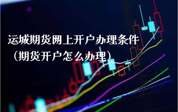 运城期货网上开户办理条件（期货开户怎么办理）_https://www.xmqjcw.com_期货投资_第1张