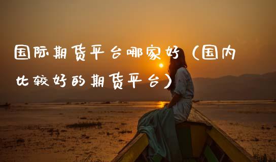 国际期货平台哪家好（国内比较好的期货平台）_https://www.xmqjcw.com_期货投资_第1张