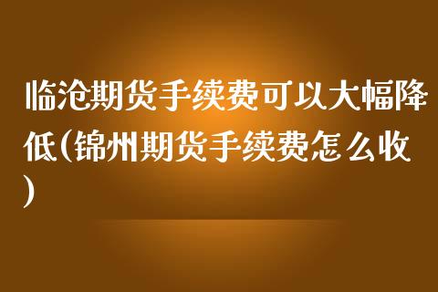 临沧期货手续费可以大幅降低(锦州期货手续费怎么收)_https://www.xmqjcw.com_期货百科_第1张