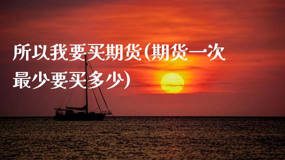 所以我要买期货(期货一次最少要买多少)_https://www.xmqjcw.com_期货开户_第1张