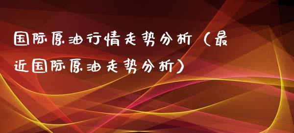 国际原**情走势分析（最近国际原油走势分析）_https://www.xmqjcw.com_期货投资_第1张