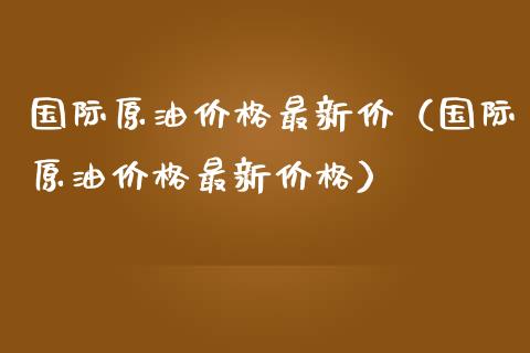 国际原油价格最新价（国际原油价格最新价格）_https://www.xmqjcw.com_期货投资_第1张