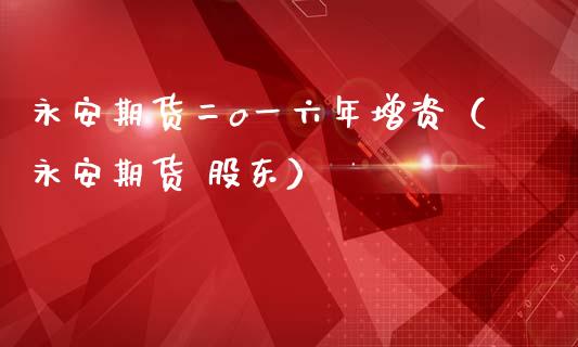 永安期货二o一六年增资（永安期货 股东）_https://www.xmqjcw.com_期货直播室_第1张