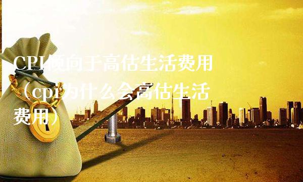 CPI倾向于高估生活费用（cpi为什么会高估生活费用）_https://www.xmqjcw.com_期货直播室_第1张