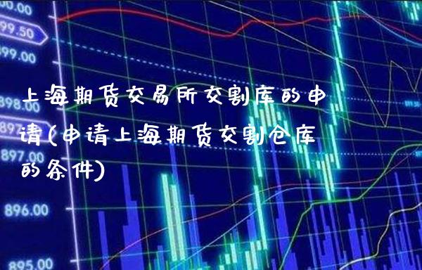 上海期货交易所交割库的申请(申请上海期货交割仓库的条件)_https://www.xmqjcw.com_期货直播室_第1张