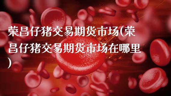 荣昌仔猪交易期货市场(荣昌仔猪交易期货市场在哪里)_https://www.xmqjcw.com_期货投资_第1张