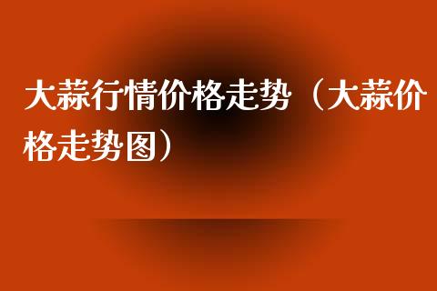 大蒜行情价格走势（大蒜价格走势图）_https://www.xmqjcw.com_期货行情_第1张