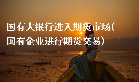 国有大银行进入期货市场(国有企业进行期货交易)_https://www.xmqjcw.com_期货行情_第1张