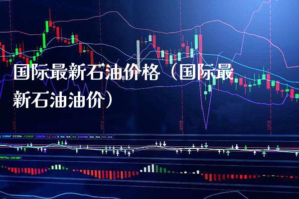 国际最新石油价格（国际最新石油油价）_https://www.xmqjcw.com_期货投资_第1张