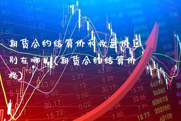 期货合约结算价和收盘价区别在哪儿(期货合约结算价格)_https://www.xmqjcw.com_基金理财_第1张