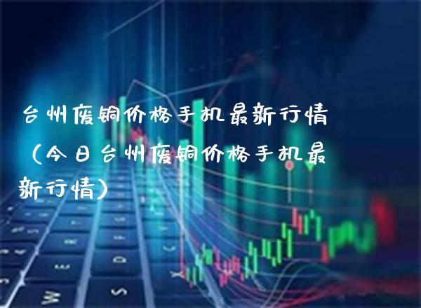 台州废铜价格手机最新行情（今日台州废铜价格手机最新行情）_https://www.xmqjcw.com_期货行情_第1张