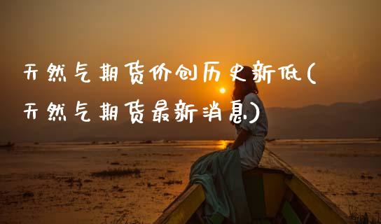 天然气期货价创历史新低(天然气期货最新消息)_https://www.xmqjcw.com_期货百科_第1张