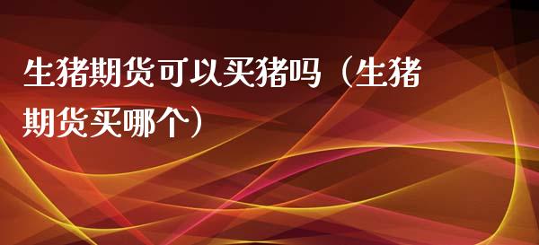 生猪期货可以买猪吗（生猪期货买哪个）_https://www.xmqjcw.com_期货投资_第1张